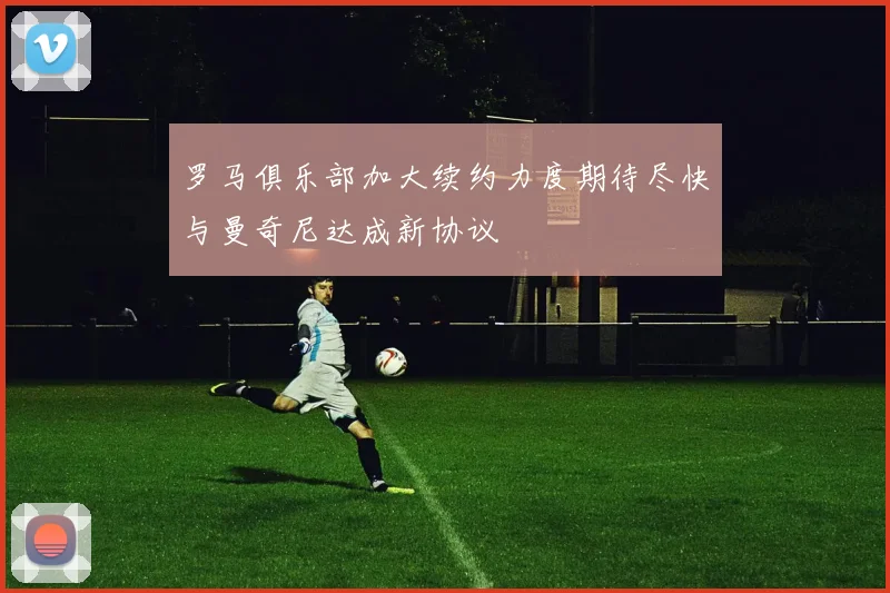 罗马俱乐部加大续约力度期待尽快与曼奇尼达成新协议